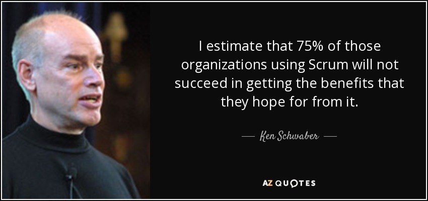 I estimate that 75% of those organizations using Scrum will not succeed in getting the benefits that they hope for from it. - Ken Schwaber