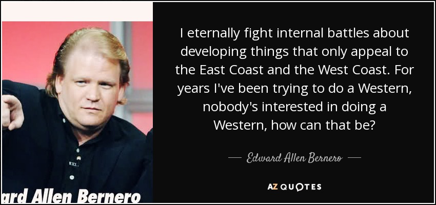 I eternally fight internal battles about developing things that only appeal to the East Coast and the West Coast. For years I've been trying to do a Western, nobody's interested in doing a Western, how can that be? - Edward Allen Bernero