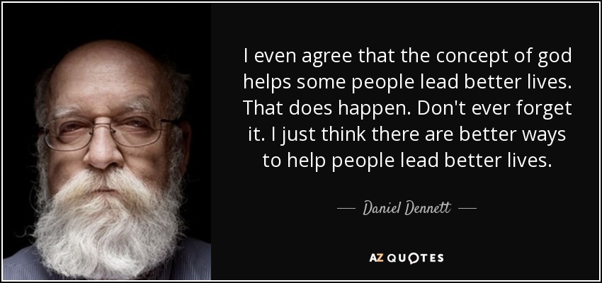 I even agree that the concept of god helps some people lead better lives. That does happen. Don't ever forget it. I just think there are better ways to help people lead better lives. - Daniel Dennett
