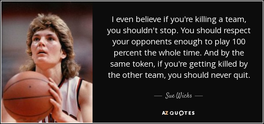 I even believe if you're killing a team, you shouldn't stop. You should respect your opponents enough to play 100 percent the whole time. And by the same token, if you're getting killed by the other team, you should never quit. - Sue Wicks