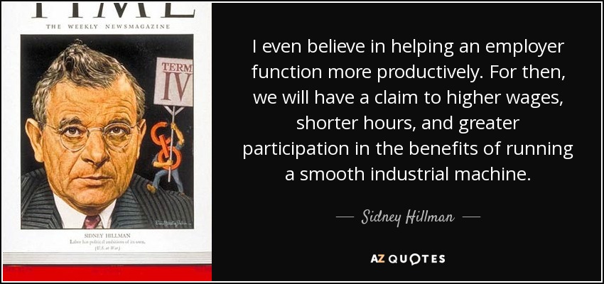 I even believe in helping an employer function more productively. For then, we will have a claim to higher wages, shorter hours, and greater participation in the benefits of running a smooth industrial machine. - Sidney Hillman