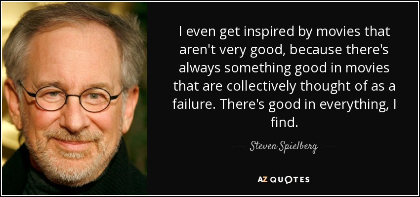 I even get inspired by movies that aren't very good, because there's always something good in movies that are collectively thought of as a failure. There's good in everything, I find. - Steven Spielberg