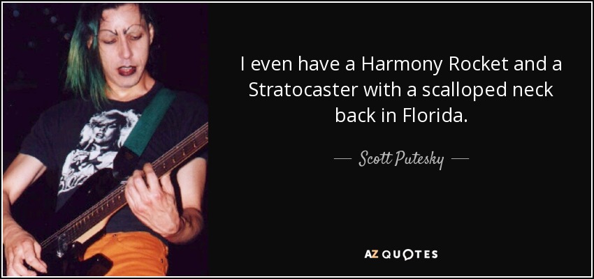 I even have a Harmony Rocket and a Stratocaster with a scalloped neck back in Florida. - Scott Putesky