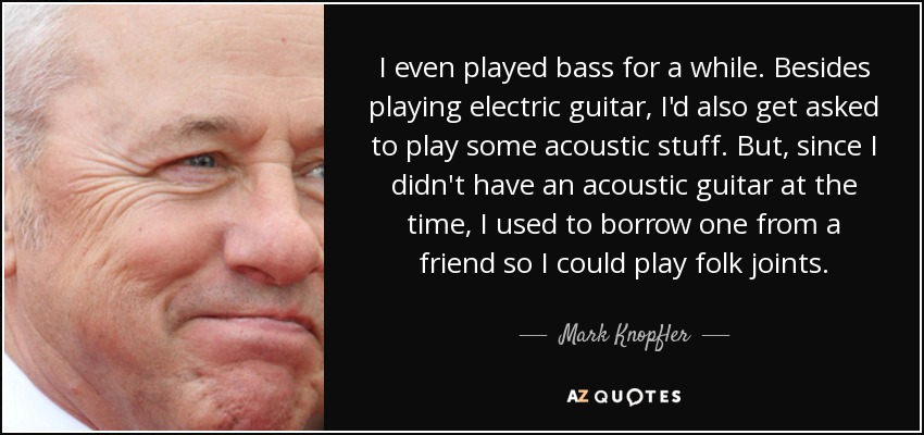 I even played bass for a while. Besides playing electric guitar, I'd also get asked to play some acoustic stuff. But, since I didn't have an acoustic guitar at the time, I used to borrow one from a friend so I could play folk joints. - Mark Knopfler