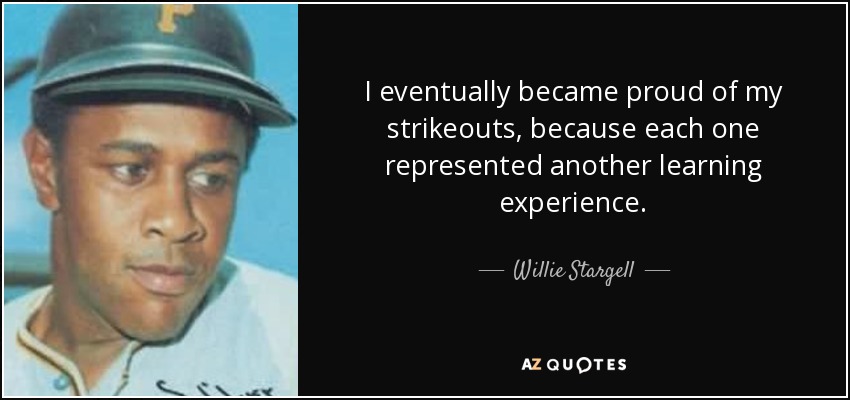 I eventually became proud of my strikeouts, because each one represented another learning experience. - Willie Stargell