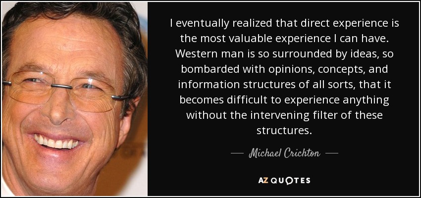 I eventually realized that direct experience is the most valuable experience I can have. Western man is so surrounded by ideas, so bombarded with opinions, concepts, and information structures of all sorts, that it becomes difficult to experience anything without the intervening filter of these structures. - Michael Crichton