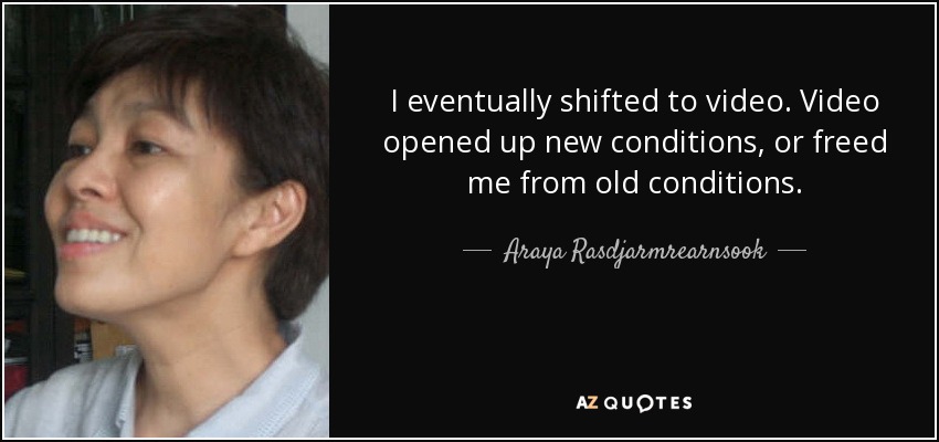 I eventually shifted to video. Video opened up new conditions, or freed me from old conditions. - Araya Rasdjarmrearnsook