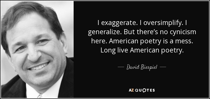 I exaggerate. I oversimplify. I generalize. But there’s no cynicism here. American poetry is a mess. Long live American poetry. - David Biespiel