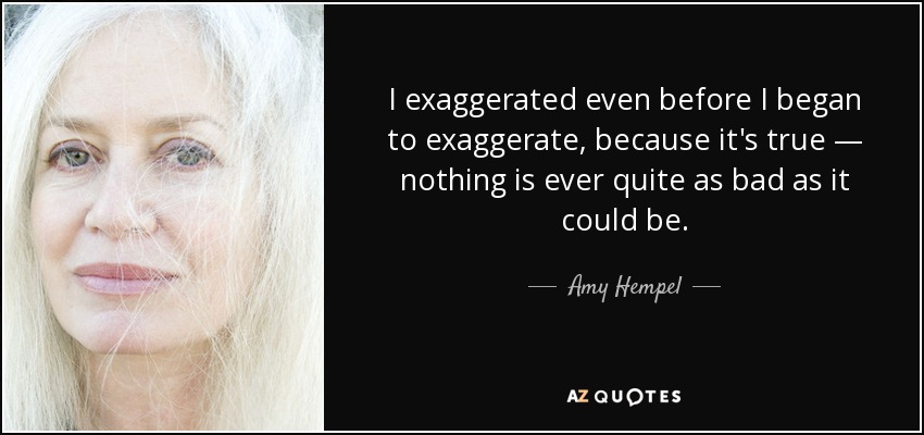 I exaggerated even before I began to exaggerate, because it's true — nothing is ever quite as bad as it could be. - Amy Hempel