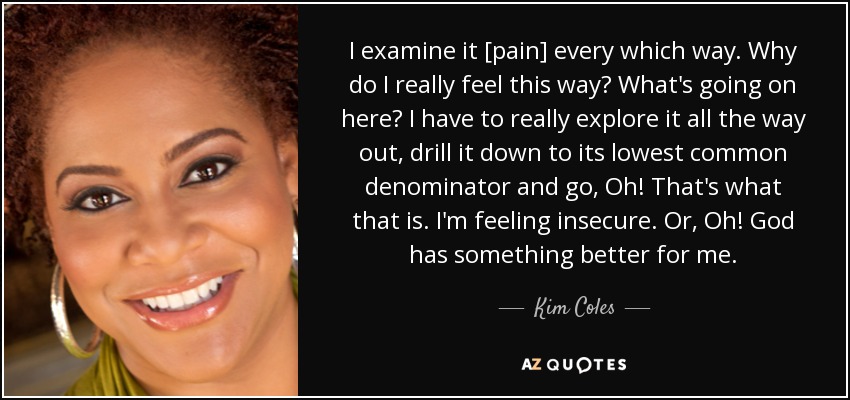 I examine it [pain] every which way. Why do I really feel this way? What's going on here? I have to really explore it all the way out, drill it down to its lowest common denominator and go, Oh! That's what that is. I'm feeling insecure. Or, Oh! God has something better for me. - Kim Coles