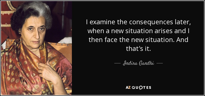 I examine the consequences later, when a new situation arises and I then face the new situation. And that's it. - Indira Gandhi