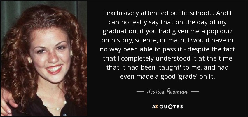 I exclusively attended public school... And I can honestly say that on the day of my graduation, if you had given me a pop quiz on history, science, or math, I would have in no way been able to pass it - despite the fact that I completely understood it at the time that it had been 'taught' to me, and had even made a good 'grade' on it. - Jessica Bowman