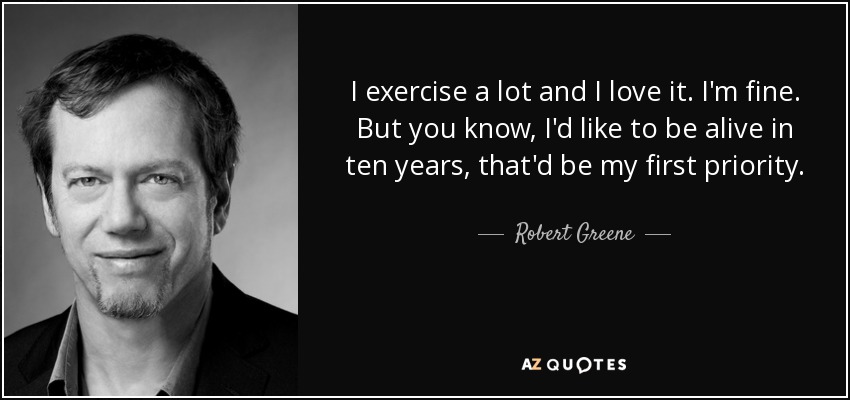I exercise a lot and I love it. I'm fine. But you know, I'd like to be alive in ten years, that'd be my first priority. - Robert Greene