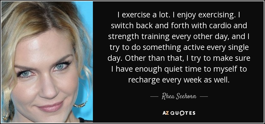 I exercise a lot. I enjoy exercising. I switch back and forth with cardio and strength training every other day, and I try to do something active every single day. Other than that, I try to make sure I have enough quiet time to myself to recharge every week as well. - Rhea Seehorn