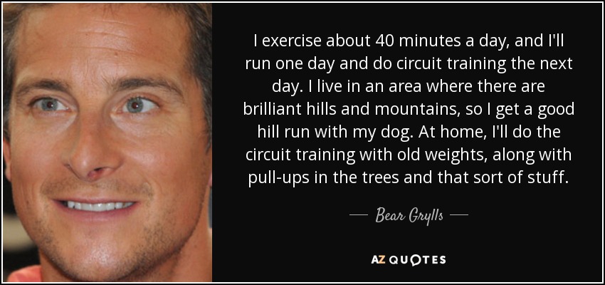 I exercise about 40 minutes a day, and I'll run one day and do circuit training the next day. I live in an area where there are brilliant hills and mountains, so I get a good hill run with my dog. At home, I'll do the circuit training with old weights, along with pull-ups in the trees and that sort of stuff. - Bear Grylls