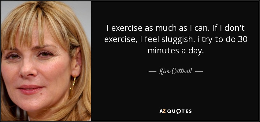 I exercise as much as I can. If I don't exercise, I feel sluggish. i try to do 30 minutes a day. - Kim Cattrall