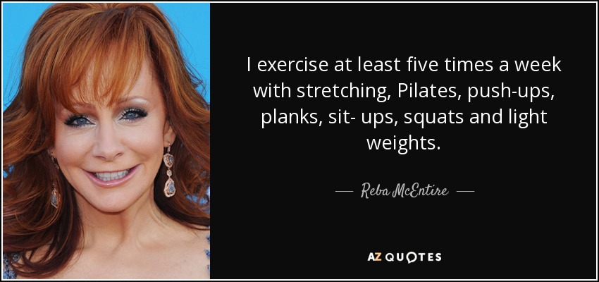 I exercise at least five times a week with stretching, Pilates, push-ups, planks, sit- ups, squats and light weights. - Reba McEntire
