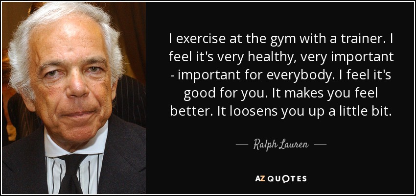 I exercise at the gym with a trainer. I feel it's very healthy, very important - important for everybody. I feel it's good for you. It makes you feel better. It loosens you up a little bit. - Ralph Lauren