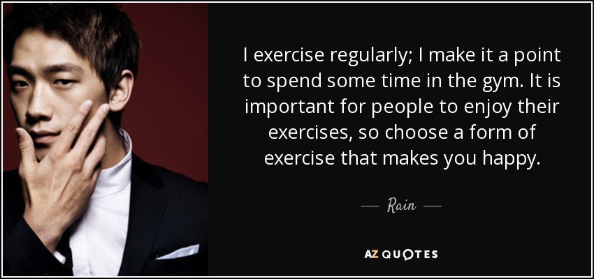 I exercise regularly; I make it a point to spend some time in the gym. It is important for people to enjoy their exercises, so choose a form of exercise that makes you happy. - Rain