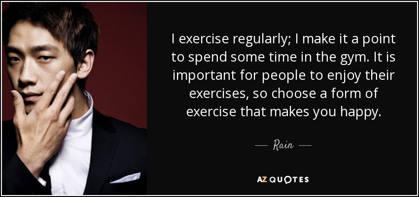 I exercise regularly; I make it a point to spend some time in the gym. It is important for people to enjoy their exercises, so choose a form of exercise that makes you happy. - Rain