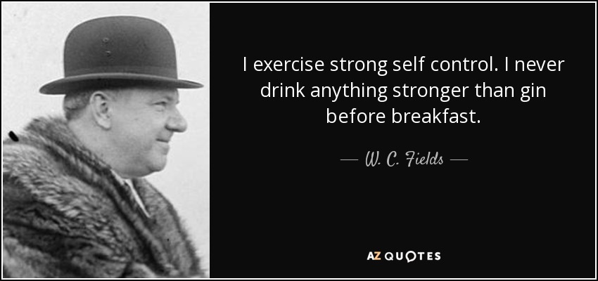 I exercise strong self control. I never drink anything stronger than gin before breakfast. - W. C. Fields