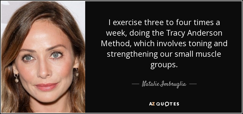 I exercise three to four times a week, doing the Tracy Anderson Method, which involves toning and strengthening our small muscle groups. - Natalie Imbruglia