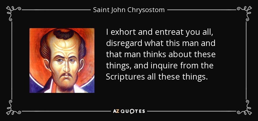 I exhort and entreat you all, disregard what this man and that man thinks about these things, and inquire from the Scriptures all these things. - Saint John Chrysostom