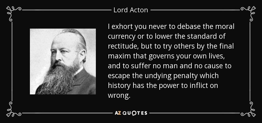 I exhort you never to debase the moral currency or to lower the standard of rectitude, but to try others by the final maxim that governs your own lives, and to suffer no man and no cause to escape the undying penalty which history has the power to inflict on wrong. - Lord Acton