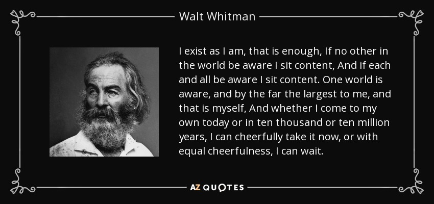 I exist as I am, that is enough, If no other in the world be aware I sit content, And if each and all be aware I sit content. One world is aware, and by the far the largest to me, and that is myself, And whether I come to my own today or in ten thousand or ten million years, I can cheerfully take it now, or with equal cheerfulness, I can wait. - Walt Whitman