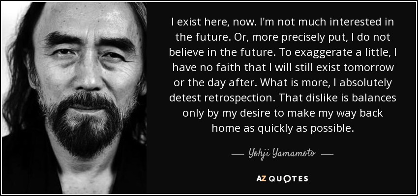 I exist here, now. I'm not much interested in the future. Or, more precisely put, I do not believe in the future. To exaggerate a little, I have no faith that I will still exist tomorrow or the day after. What is more, I absolutely detest retrospection. That dislike is balances only by my desire to make my way back home as quickly as possible. - Yohji Yamamoto