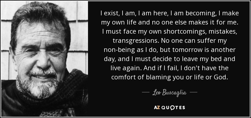 I exist, I am, I am here, I am becoming, I make my own life and no one else makes it for me. I must face my own shortcomings, mistakes, transgressions. No one can suffer my non-being as I do, but tomorrow is another day, and I must decide to leave my bed and live again. And if I fail, I don't have the comfort of blaming you or life or God. - Leo Buscaglia