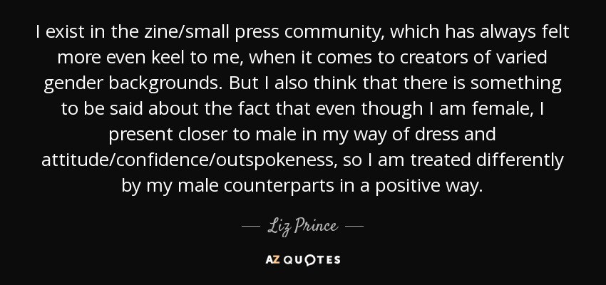 I exist in the zine/small press community, which has always felt more even keel to me, when it comes to creators of varied gender backgrounds. But I also think that there is something to be said about the fact that even though I am female, I present closer to male in my way of dress and attitude/confidence/outspokeness, so I am treated differently by my male counterparts in a positive way. - Liz Prince