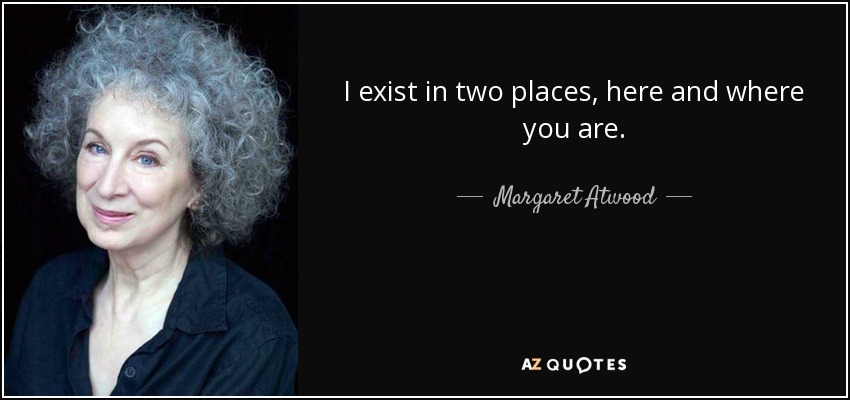 I exist in two places, here and where you are. - Margaret Atwood