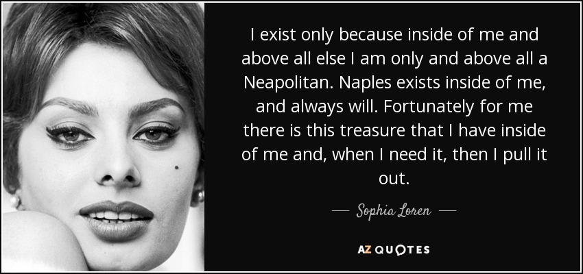 I exist only because inside of me and above all else I am only and above all a Neapolitan. Naples exists inside of me, and always will. Fortunately for me there is this treasure that I have inside of me and, when I need it, then I pull it out. - Sophia Loren