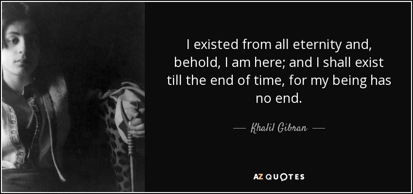 I existed from all eternity and, behold, I am here; and I shall exist till the end of time, for my being has no end. - Khalil Gibran