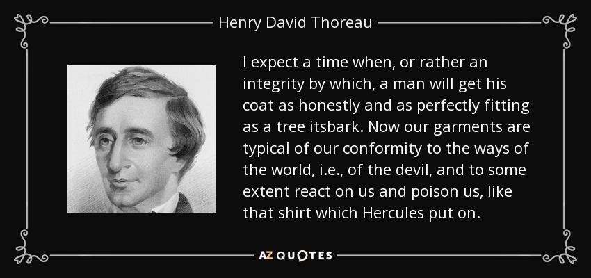 I expect a time when, or rather an integrity by which, a man will get his coat as honestly and as perfectly fitting as a tree itsbark. Now our garments are typical of our conformity to the ways of the world, i.e., of the devil, and to some extent react on us and poison us, like that shirt which Hercules put on. - Henry David Thoreau