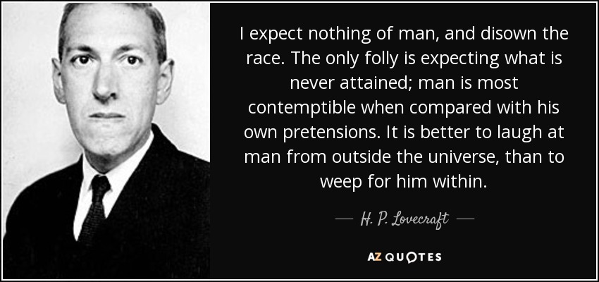 I expect nothing of man, and disown the race. The only folly is expecting what is never attained; man is most contemptible when compared with his own pretensions. It is better to laugh at man from outside the universe, than to weep for him within. - H. P. Lovecraft