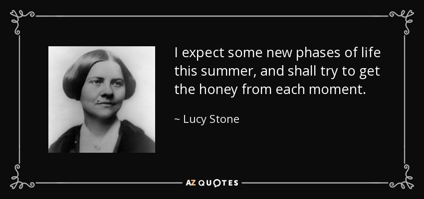 I expect some new phases of life this summer, and shall try to get the honey from each moment. - Lucy Stone