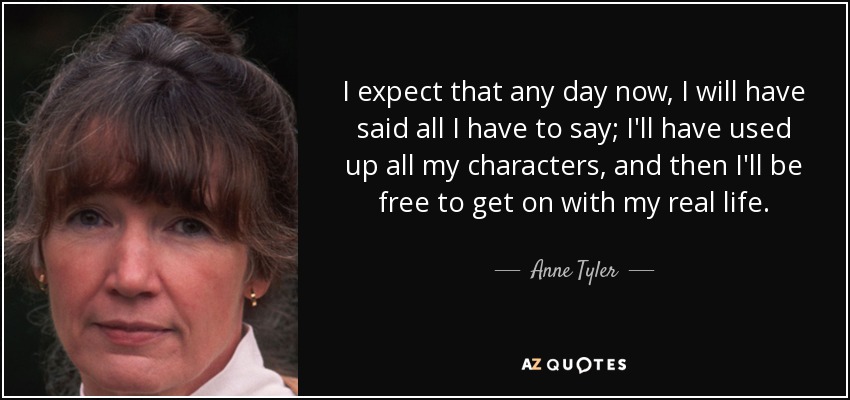 I expect that any day now, I will have said all I have to say; I'll have used up all my characters, and then I'll be free to get on with my real life. - Anne Tyler