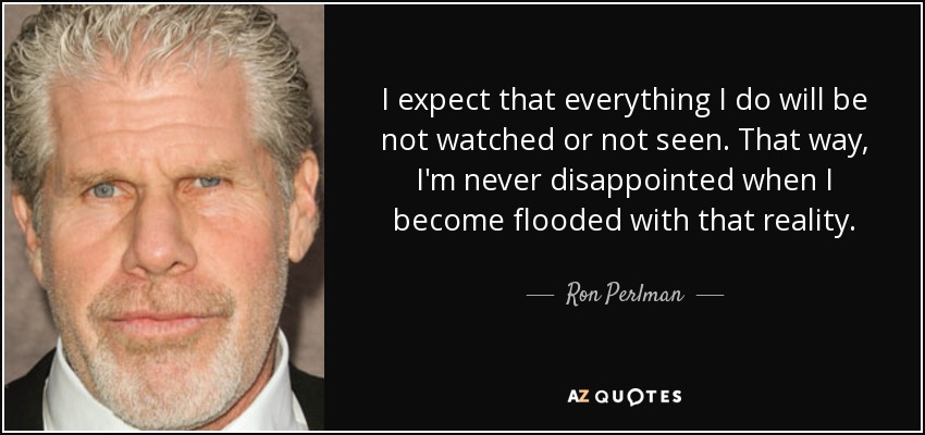 I expect that everything I do will be not watched or not seen. That way, I'm never disappointed when I become flooded with that reality. - Ron Perlman
