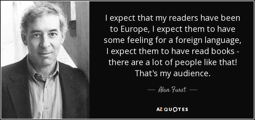 I expect that my readers have been to Europe, I expect them to have some feeling for a foreign language, I expect them to have read books - there are a lot of people like that! That's my audience. - Alan Furst