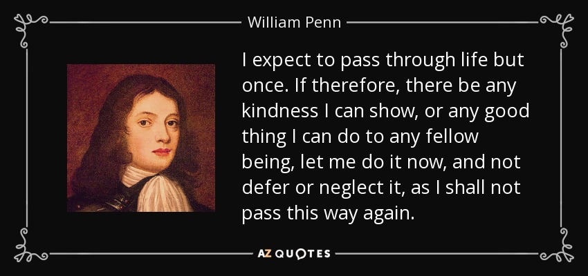 I expect to pass through life but once. If therefore, there be any kindness I can show, or any good thing I can do to any fellow being, let me do it now, and not defer or neglect it, as I shall not pass this way again. - William Penn