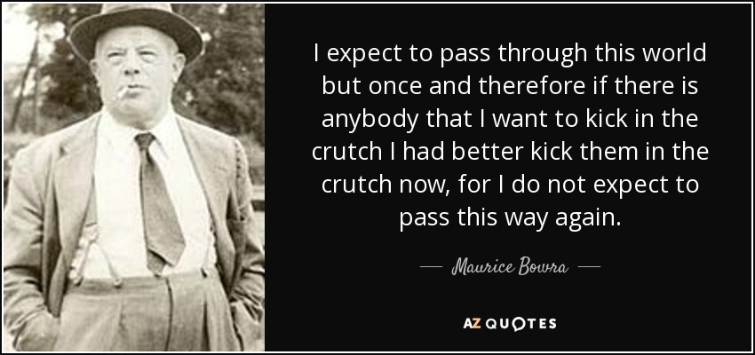 I expect to pass through this world but once and therefore if there is anybody that I want to kick in the crutch I had better kick them in the crutch now, for I do not expect to pass this way again. - Maurice Bowra