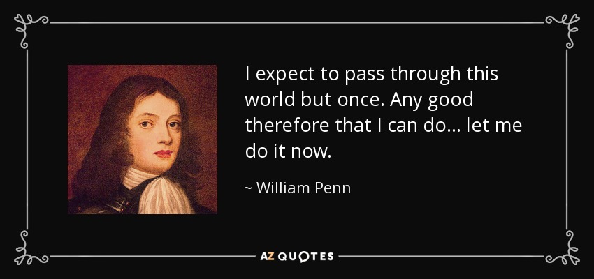 I expect to pass through this world but once. Any good therefore that I can do ... let me do it now. - William Penn
