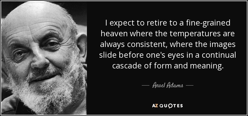 I expect to retire to a fine-grained heaven where the temperatures are always consistent, where the images slide before one's eyes in a continual cascade of form and meaning. - Ansel Adams