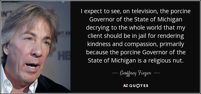 I expect to see, on television, the porcine Governor of the State of Michigan decrying to the whole world that my client should be in jail for rendering kindness and compassion, primarily because the porcine Governor of the State of Michigan is a religious nut. - Geoffrey Fieger