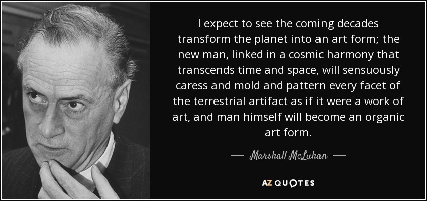 I expect to see the coming decades transform the planet into an art form; the new man, linked in a cosmic harmony that transcends time and space, will sensuously caress and mold and pattern every facet of the terrestrial artifact as if it were a work of art, and man himself will become an organic art form. - Marshall McLuhan