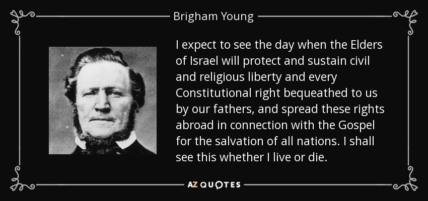 I expect to see the day when the Elders of Israel will protect and sustain civil and religious liberty and every Constitutional right bequeathed to us by our fathers, and spread these rights abroad in connection with the Gospel for the salvation of all nations. I shall see this whether I live or die. - Brigham Young