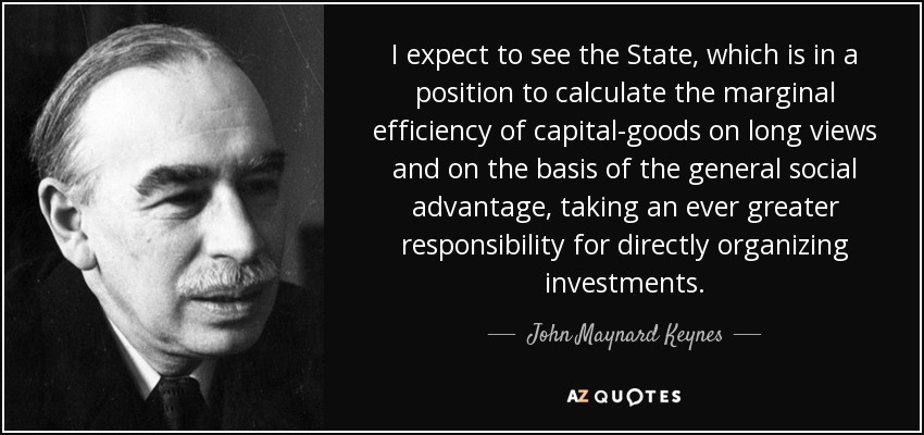 I expect to see the State, which is in a position to calculate the marginal efficiency of capital-goods on long views and on the basis of the general social advantage, taking an ever greater responsibility for directly organizing investments. - John Maynard Keynes