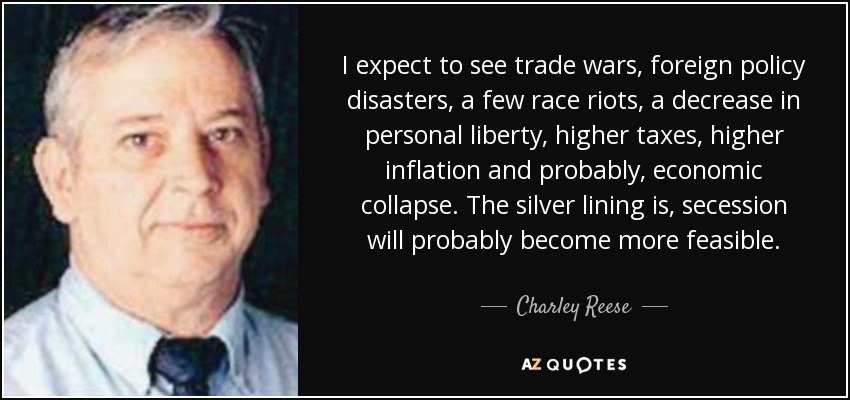 I expect to see trade wars, foreign policy disasters, a few race riots, a decrease in personal liberty, higher taxes, higher inflation and probably, economic collapse. The silver lining is, secession will probably become more feasible. - Charley Reese